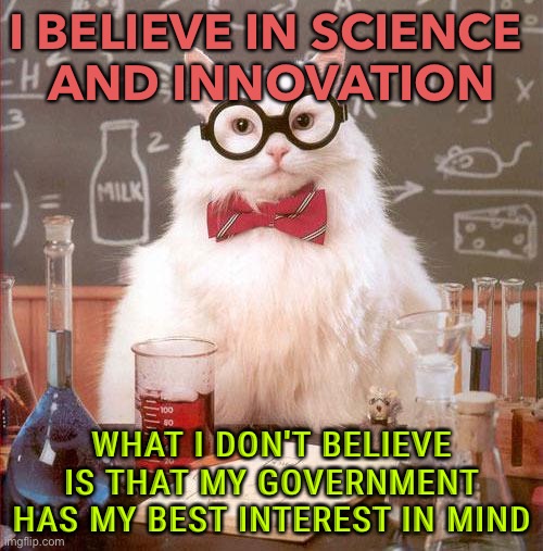 Science and Innovation | I BELIEVE IN SCIENCE 
AND INNOVATION; WHAT I DON'T BELIEVE IS THAT MY GOVERNMENT HAS MY BEST INTEREST IN MIND | image tagged in science cat | made w/ Imgflip meme maker