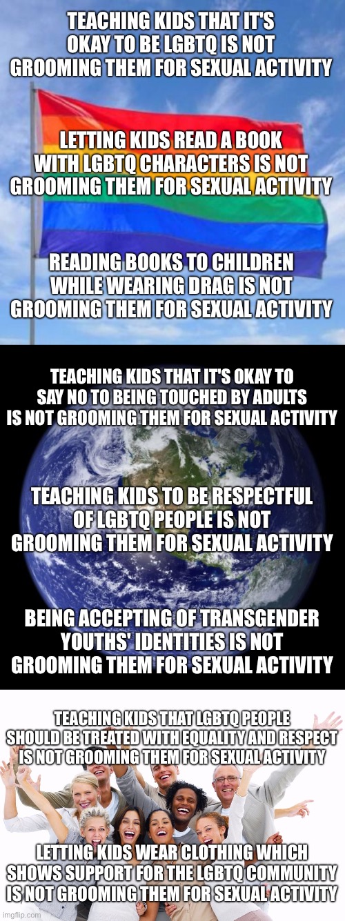 TEACHING KIDS THAT IT'S OKAY TO BE LGBTQ IS NOT GROOMING THEM FOR SEXUAL ACTIVITY; LETTING KIDS READ A BOOK WITH LGBTQ CHARACTERS IS NOT GROOMING THEM FOR SEXUAL ACTIVITY; READING BOOKS TO CHILDREN WHILE WEARING DRAG IS NOT GROOMING THEM FOR SEXUAL ACTIVITY; TEACHING KIDS THAT IT'S OKAY TO SAY NO TO BEING TOUCHED BY ADULTS IS NOT GROOMING THEM FOR SEXUAL ACTIVITY; TEACHING KIDS TO BE RESPECTFUL OF LGBTQ PEOPLE IS NOT GROOMING THEM FOR SEXUAL ACTIVITY; BEING ACCEPTING OF TRANSGENDER YOUTHS' IDENTITIES IS NOT GROOMING THEM FOR SEXUAL ACTIVITY; TEACHING KIDS THAT LGBTQ PEOPLE SHOULD BE TREATED WITH EQUALITY AND RESPECT IS NOT GROOMING THEM FOR SEXUAL ACTIVITY; LETTING KIDS WEAR CLOTHING WHICH SHOWS SUPPORT FOR THE LGBTQ COMMUNITY IS NOT GROOMING THEM FOR SEXUAL ACTIVITY | image tagged in gay pride flag,earth,happy people | made w/ Imgflip meme maker