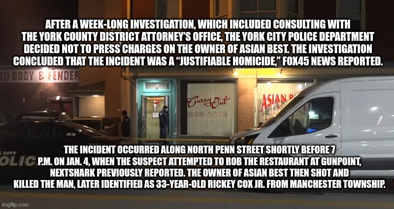 AFTER A WEEK-LONG INVESTIGATION, WHICH INCLUDED CONSULTING WITH THE YORK COUNTY DISTRICT ATTORNEY’S OFFICE, THE YORK CITY POLICE DEPARTMENT DECIDED NOT TO PRESS CHARGES ON THE OWNER OF ASIAN BEST. THE INVESTIGATION CONCLUDED THAT THE INCIDENT WAS A “JUSTIFIABLE HOMICIDE,” FOX45 NEWS REPORTED. THE INCIDENT OCCURRED ALONG NORTH PENN STREET SHORTLY BEFORE 7 P.M. ON JAN. 4, WHEN THE SUSPECT ATTEMPTED TO ROB THE RESTAURANT AT GUNPOINT, NEXTSHARK PREVIOUSLY REPORTED. THE OWNER OF ASIAN BEST THEN SHOT AND KILLED THE MAN, LATER IDENTIFIED AS 33-YEAR-OLD RICKEY COX JR. FROM MANCHESTER TOWNSHIP. | made w/ Imgflip meme maker