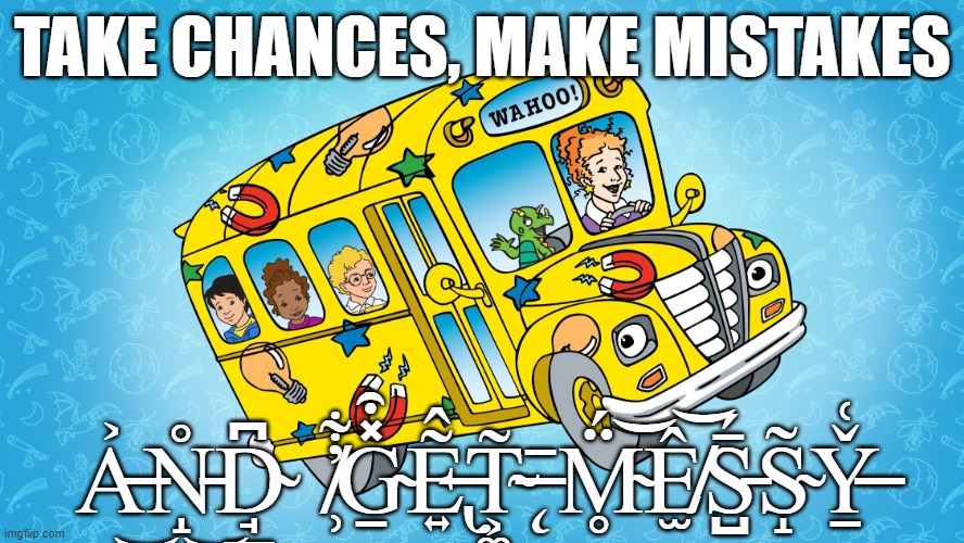 Take Chances, Make Mistakes, Get Messy - Ms. Frizzle | TAKE CHANCES, MAKE MISTAKES; A̶͐͜N̵̝̊͜D̴̘̲͆   ̸̹̓͋G̴̱̽͒E̶̢͍͂̂T̴͕͚͂ ̶̨̄ M̴̥̈́͝Ê̸̫͝S̵̺̄́S̴̝̃Y̶̠̌͑ | image tagged in take chances make mistakes get messy - ms frizzle | made w/ Imgflip meme maker