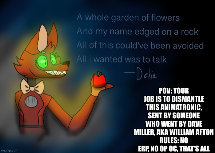 Oc: delia/dels | POV: YOUR JOB IS TO DISMANTLE THIS ANIMATRONIC, SENT BY SOMEONE WHO WENT BY DAVE MILLER, AKA WILLIAM AFTON
RULES: NO ERP, NO OP OC, THAT'S ALL | image tagged in fnaf | made w/ Imgflip meme maker