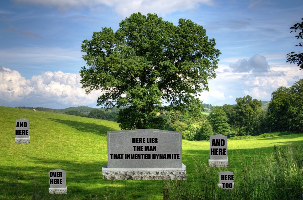 Here Lies the man that invented dynamite | AND
HERE; AND HERE; HERE LIES THE MAN
THAT INVENTED DYNAMITE; OVER HERE; HERE TOO | image tagged in dynamite,kewlew | made w/ Imgflip meme maker