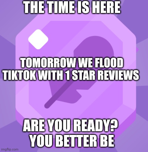 The time has come | THE TIME IS HERE; TOMORROW WE FLOOD TIKTOK WITH 1 STAR REVIEWS; ARE YOU READY? 
YOU BETTER BE | image tagged in tiktok,tiktok sucks,1star,review,appstore,1 star reveiw | made w/ Imgflip meme maker