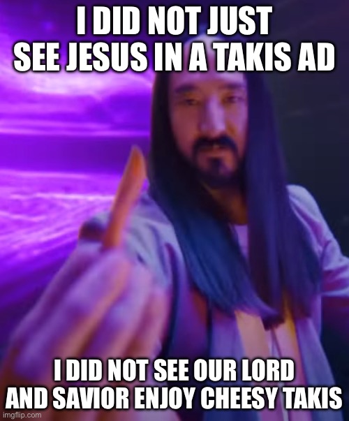 BRO I SAW JESUS IN A TAKIS ADD | I DID NOT JUST SEE JESUS IN A TAKIS AD; I DID NOT SEE OUR LORD AND SAVIOR ENJOY CHEESY TAKIS | image tagged in jesus christ,takis | made w/ Imgflip meme maker