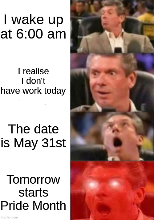Mr. McMahon reaction | I wake up at 6:00 am; I realise I don't have work today; The date is May 31st; Tomorrow starts Pride Month | image tagged in mr mcmahon reaction | made w/ Imgflip meme maker