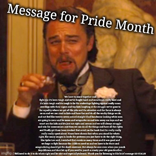 When the left memes | Message for Pride Month; We have to stand together and fight cuz it's been tough and we've fought hard and sometimes really hard and it's been tough and it's tough to be the underdogs fighting against really mean overdogs with their cigars and top hats laughing at the struggle we've gone to for equality where we get all the jobs and the attention and the focus is always on us and we can read to kids and have fun and do all the wacky things we do and not feel like twenty seven armed straight Chad handsome looking white men are going to come and be mean and misgender us and take away our toys and we won't see the kids and it's just not right and means and we will always struggle and win for communism and then we can do all the things and have all the rights and finally get those laws revoked that aren't on the book that I'm really really really really upset about. Times have shown that when you stand for whats right, like saucy images in books for preteens you just have to do the right thing, like Spike Lee said, i watched that movie so many times and it was good and we hage ro fight because the children need us and we have to be there and misgendering should get the death sentence. But always be nice even when you punch Republicans and dont let up if you need to punch a ninety year old grandmother. You need to do it to do whats right and be nice and especiallytolerant. Thank you for listening to this brief message GO STALIN | image tagged in memes,laughing leo,scumbag democrats | made w/ Imgflip meme maker