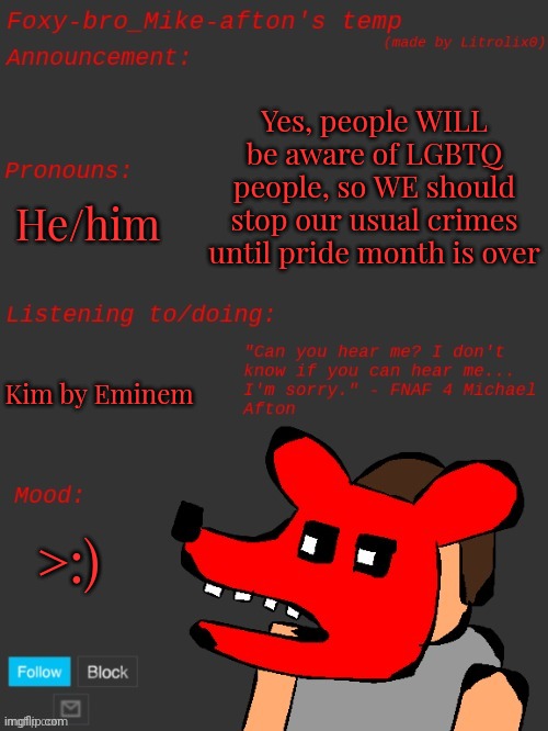 Foxy-bro_Mike-afton's announcement template (made by Litrolix0) | Yes, people WILL be aware of LGBTQ people, so WE should stop our usual crimes until pride month is over; He/him; Kim by Eminem; >:) | image tagged in foxy-bro_mike-afton's announcement template made by litrolix0 | made w/ Imgflip meme maker