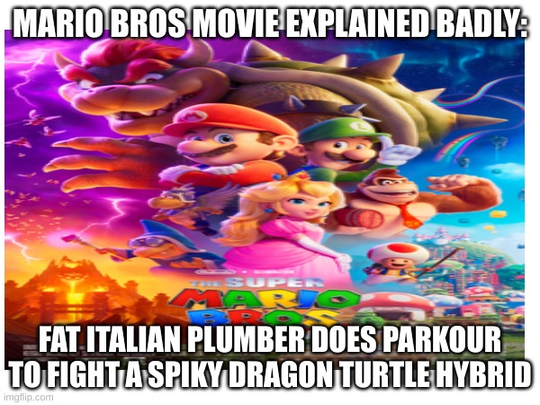 porbably should have posted this when the movie came out | MARIO BROS MOVIE EXPLAINED BADLY:; FAT ITALIAN PLUMBER DOES PARKOUR TO FIGHT A SPIKY DRAGON TURTLE HYBRID | image tagged in super mario bros | made w/ Imgflip meme maker