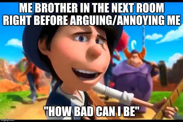 how bad can i be? | ME BROTHER IN THE NEXT ROOM RIGHT BEFORE ARGUING/ANNOYING ME; "HOW BAD CAN I BE" | image tagged in how bad can i be | made w/ Imgflip meme maker