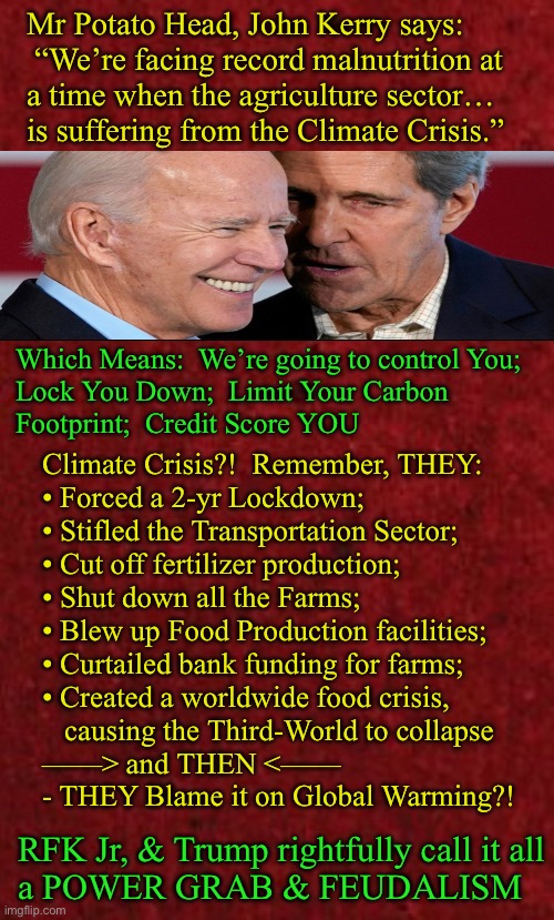 Do They really expect you to believe it’s all from the Weather? | Mr Potato Head, John Kerry says:
 “We’re facing record malnutrition at
a time when the agriculture sector…
is suffering from the Climate Crisis.”; Which Means:  We’re going to control You;

Lock You Down;  Limit Your Carbon
Footprint;  Credit Score YOU; Climate Crisis?!  Remember, THEY: 
• Forced a 2-yr Lockdown;
• Stifled the Transportation Sector;
• Cut off fertilizer production;
• Shut down all the Farms;
• Blew up Food Production facilities;
• Curtailed bank funding for farms;
• Created a worldwide food crisis, 
   causing the Third-World to collapse
——> and THEN <——
- THEY Blame it on Global Warming?! RFK Jr, & Trump rightfully call it all
a POWER GRAB & FEUDALISM | image tagged in memes,food shortage,malnutrition,they cause it all for their purposes,globalist leftists fjb voters kissmyass | made w/ Imgflip meme maker