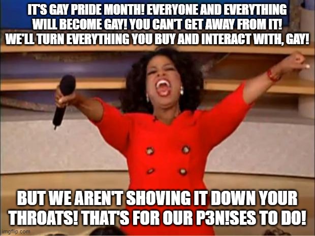 Wait until they tell you they aren't shoving it in our faces for 30 days straight. We're just being paranoid bigots. | IT'S GAY PRIDE MONTH! EVERYONE AND EVERYTHING WILL BECOME GAY! YOU CAN'T GET AWAY FROM IT! WE'LL TURN EVERYTHING YOU BUY AND INTERACT WITH, GAY! BUT WE AREN'T SHOVING IT DOWN YOUR THROATS! THAT'S FOR OUR P3N!SES TO DO! | image tagged in memes,oprah you get a,pride month,gay | made w/ Imgflip meme maker