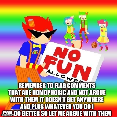 yippee | REMEMBER TO FLAG COMMENTS THAT ARE HOMOPHOBIC AND NOT ARGUE WITH THEM IT DOESN’T GET ANYWHERE AND PLUS WHATEVER YOU DO I CAN DO BETTER SO LET ME ARGUE WITH THEM | made w/ Imgflip meme maker