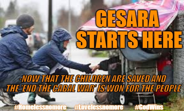 GESARA HOMELESS FIRST | GESARA 
STARTS HERE; -NOW THAT THE CHILDREN ARE SAVED AND
 THE 'END THE CABAL WAR' IS WON FOR THE PEOPLE; #Homelessnomore       #Lovelessnomore          #GodWins | image tagged in gesara,homeless,trump,q,god wins | made w/ Imgflip meme maker