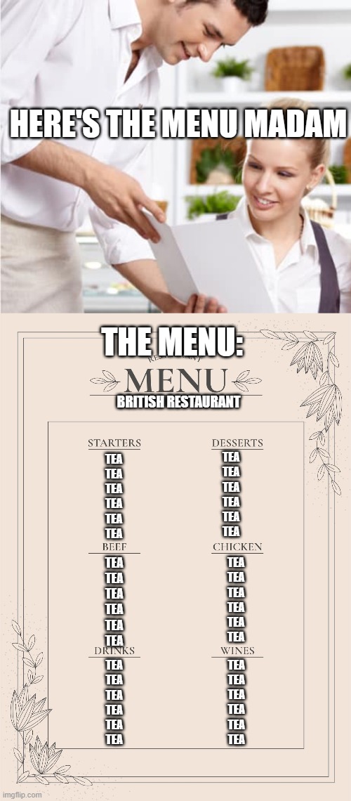 Decide to post British memes for today in fun. I respect Britain. Don't take it too seriously if you think this is disrespectful | HERE'S THE MENU MADAM; THE MENU:; BRITISH RESTAURANT; TEA
TEA
TEA
TEA
TEA
TEA; TEA
TEA
TEA
TEA
TEA
TEA; TEA
TEA
TEA
TEA
TEA
TEA; TEA
TEA
TEA
TEA
TEA
TEA; TEA
TEA
TEA
TEA
TEA
TEA; TEA
TEA
TEA
TEA
TEA
TEA | image tagged in waiter shows menu,memes,british memes | made w/ Imgflip meme maker