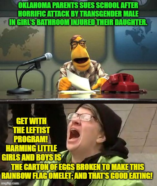 This is YOUR nation dosed with gasoline with a grinning leftwingnut holding the lit match. | OKLAHOMA PARENTS SUES SCHOOL AFTER HORRIFIC ATTACK BY TRANSGENDER MALE IN GIRL’S BATHROOM INJURED THEIR DAUGHTER. GET WITH THE LEFTIST PROGRAM!  HARMING LITTLE GIRLS AND BOYS IS; THE CARTON OF EGGS BROKEN TO MAKE THIS RAINBOW FLAG OMELET; AND THAT'S GOOD EATING! | image tagged in muppet news flash | made w/ Imgflip meme maker