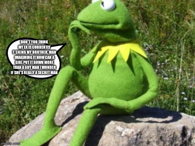 Kermit wondering how | DON'T YOU THINK MY EX IS CURRENTLY F*CKING MY BROTHER. MAN IMAGINING IT HOW CAN A GIRL PUT IT DOWN MORE THAN A GUY MAN I WONDER IF SHE'S REALLY A SECRET MAN | image tagged in some times i wonder,kermit wondering | made w/ Imgflip meme maker