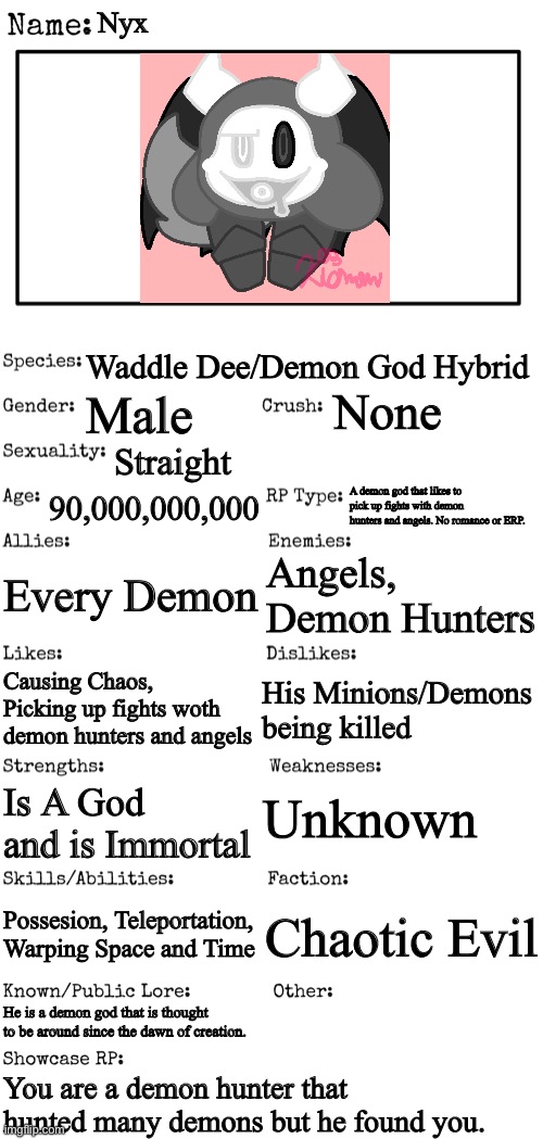 New OC showcase for RP stream | Nyx; Waddle Dee/Demon God Hybrid; None; Male; Straight; 90,000,000,000; A demon god that likes to pick up fights with demon hunters and angels. No romance or ERP. Every Demon; Angels, Demon Hunters; His Minions/Demons being killed; Causing Chaos, Picking up fights woth demon hunters and angels; Unknown; Is A God and is Immortal; Possesion, Teleportation, Warping Space and Time; Chaotic Evil; He is a demon god that is thought to be around since the dawn of creation. You are a demon hunter that hunted many demons but he found you. | image tagged in new oc showcase for rp stream | made w/ Imgflip meme maker