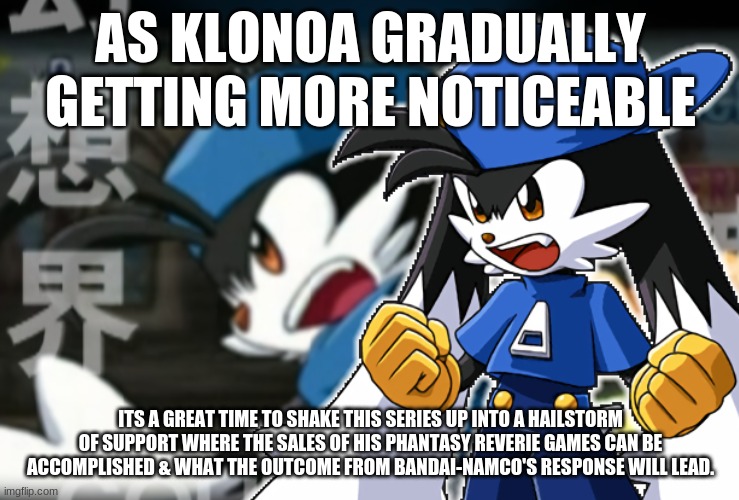 We gather together for this time around | AS KLONOA GRADUALLY GETTING MORE NOTICEABLE; ITS A GREAT TIME TO SHAKE THIS SERIES UP INTO A HAILSTORM OF SUPPORT WHERE THE SALES OF HIS PHANTASY REVERIE GAMES CAN BE ACCOMPLISHED & WHAT THE OUTCOME FROM BANDAI-NAMCO'S RESPONSE WILL LEAD. | image tagged in klonoa,namco,bandainamco,namcobandai,bamco,smashbroscontender | made w/ Imgflip meme maker