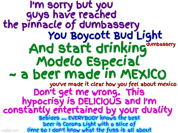 Ridiculous Dumbassery | I'm sorry but you guys have reached the pinnacle of dumbassery; You Boycott Bud Light; And start drinking Modelo Especial ~ a beer made in MEXICO; dumbassery; you've made it clear how you feel about mexico; Don't get me wrong.  This hypocrisy is DELICIOUS and I'm constantly entertained by your duality; Besides ... EVERYBODY knows the best beer is Corona Light with a slice of lime so I don't know what the fuss is all about | image tagged in dumbasses,dumbass,duhhh dumbass,special kind of stupid,conservative hypocrisy,memes | made w/ Imgflip meme maker