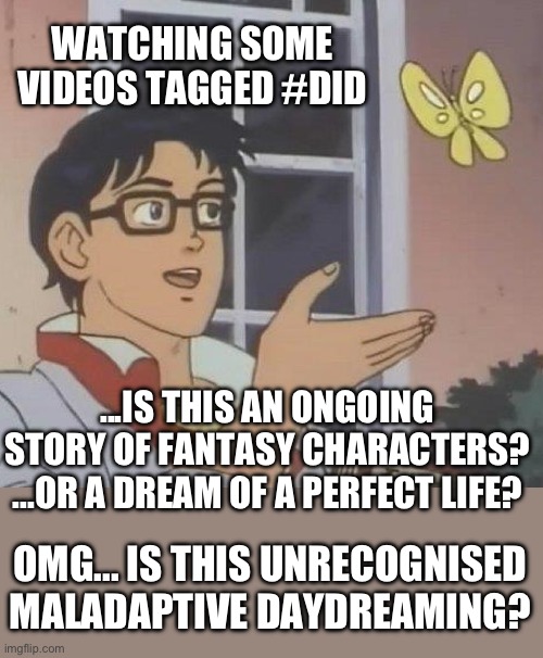 Watching some videos tagged #did #dissociativeidentitydisorder and recognising maladaptive daydreaming | WATCHING SOME VIDEOS TAGGED #DID; ...IS THIS AN ONGOING 
STORY OF FANTASY CHARACTERS? 
...OR A DREAM OF A PERFECT LIFE? OMG... IS THIS UNRECOGNISED
MALADAPTIVE DAYDREAMING? | image tagged in is this a pigeon,maladaptive daydreaming,dissociative identity disorder,osdd1b,osdd,fictives | made w/ Imgflip meme maker