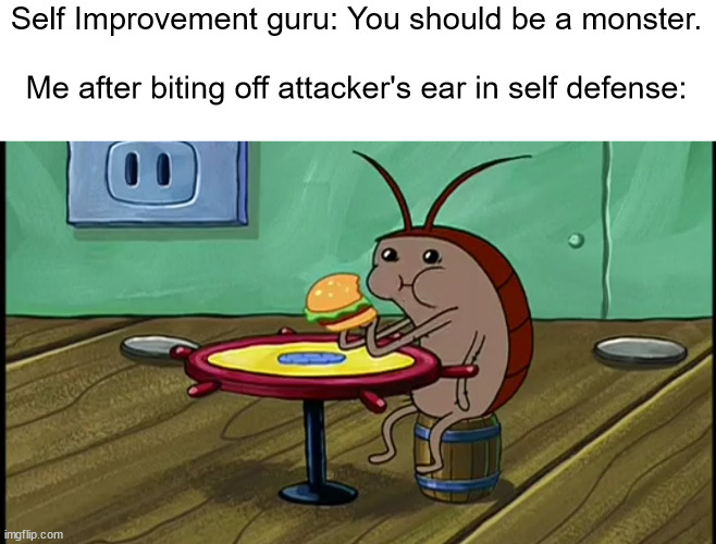 Maybe i'll be the first man to do these things without drugs | Self Improvement guru: You should be a monster.
 
Me after biting off attacker's ear in self defense: | image tagged in spongebob cockroach eating,memes,self improvement | made w/ Imgflip meme maker