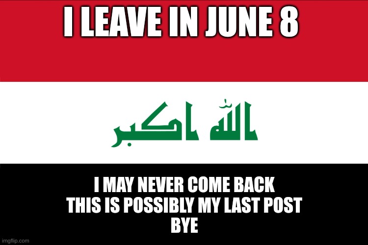 Flag of Iraq | I LEAVE IN JUNE 8; I MAY NEVER COME BACK
THIS IS POSSIBLY MY LAST POST
BYE | image tagged in flag of iraq | made w/ Imgflip meme maker