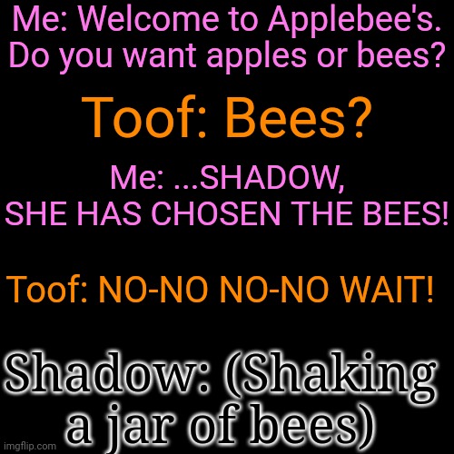 Me: Welcome to Applebee's. Do you want apples or bees? Toof: Bees? Me: ...SHADOW, SHE HAS CHOSEN THE BEES! Toof: NO-NO NO-NO WAIT! Shadow: (Shaking a jar of bees) | made w/ Imgflip meme maker