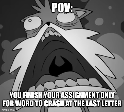 Schocked Secret Histories Tails | POV:; YOU FINISH YOUR ASSIGNMENT ONLY FOR WORD TO CRASH AT THE LAST LETTER | image tagged in schocked secret histories tails | made w/ Imgflip meme maker