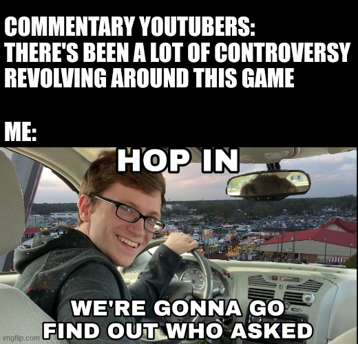 The Problem With Every Indie Horror Commentary Youtuber | COMMENTARY YOUTUBERS: THERE'S BEEN A LOT OF CONTROVERSY REVOLVING AROUND THIS GAME; ME: | image tagged in hop in we're gonna find who asked | made w/ Imgflip meme maker