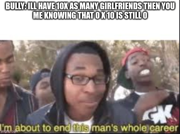 im about to end this mans whole carrer | BULLY: ILL HAVE 10X AS MANY GIRLFRIENDS THEN YOU


ME KNOWING THAT 0 X 10 IS STILL 0 | image tagged in im about to end this mans whole carrer | made w/ Imgflip meme maker