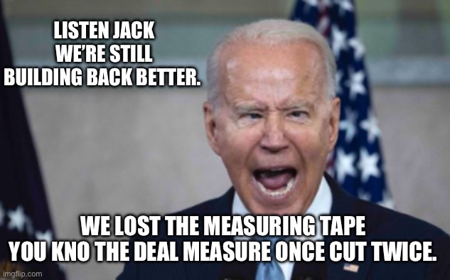 Biden Scream | LISTEN JACK WE’RE STILL BUILDING BACK BETTER. WE LOST THE MEASURING TAPE 
YOU KNO THE DEAL MEASURE ONCE CUT TWICE. | image tagged in biden scream | made w/ Imgflip meme maker