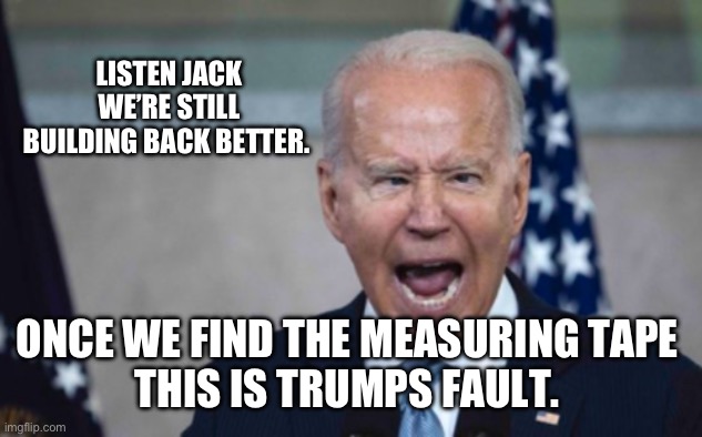 Biden Scream | LISTEN JACK WE’RE STILL BUILDING BACK BETTER. ONCE WE FIND THE MEASURING TAPE 
THIS IS TRUMPS FAULT. | image tagged in biden scream | made w/ Imgflip meme maker