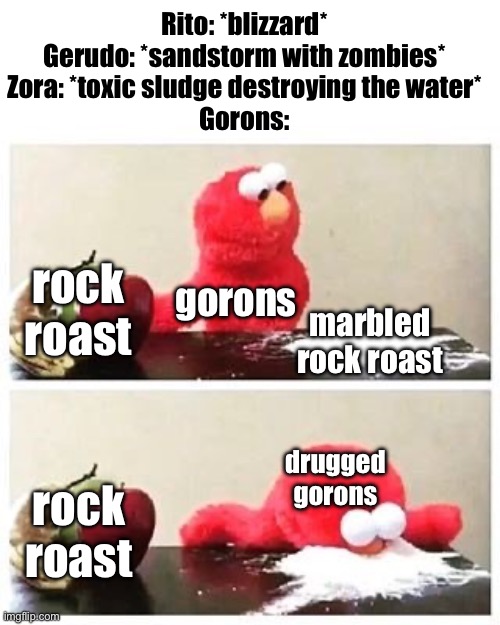 they got high | Rito: *blizzard*
Gerudo: *sandstorm with zombies*
Zora: *toxic sludge destroying the water*
Gorons:; rock roast; gorons; marbled rock roast; drugged gorons; rock roast | image tagged in elmo cocaine | made w/ Imgflip meme maker