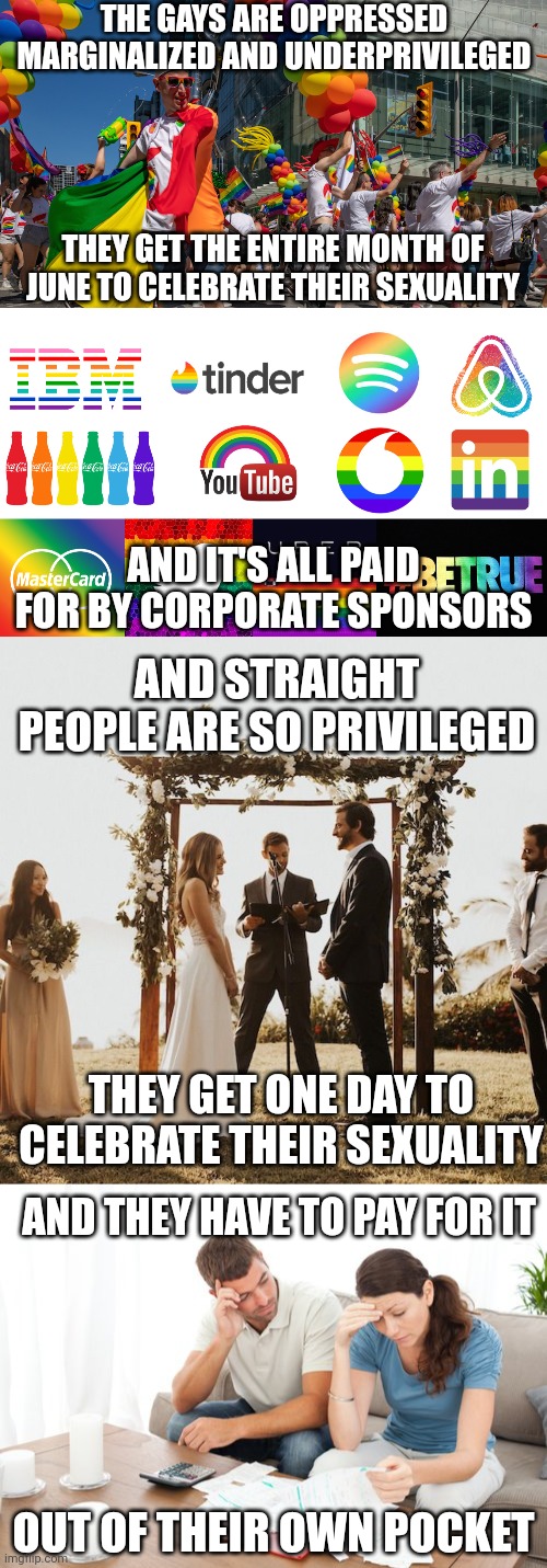 Underprivileged gays vs privileged straights | THE GAYS ARE OPPRESSED MARGINALIZED AND UNDERPRIVILEGED; THEY GET THE ENTIRE MONTH OF JUNE TO CELEBRATE THEIR SEXUALITY; AND IT'S ALL PAID FOR BY CORPORATE SPONSORS; AND STRAIGHT PEOPLE ARE SO PRIVILEGED; THEY GET ONE DAY TO CELEBRATE THEIR SEXUALITY; AND THEY HAVE TO PAY FOR IT; OUT OF THEIR OWN POCKET | image tagged in lgbtq,gay pride,pride month | made w/ Imgflip meme maker