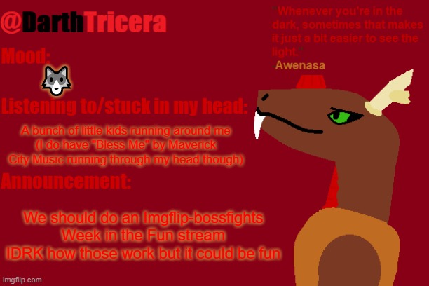 Imgflip-bossfights Week? | 🐺; A bunch of little kids running around me
(I do have "Bless Me" by Maverick City Music running through my head though); We should do an Imgflip-bossfights Week in the Fun stream
IDRK how those work but it could be fun | image tagged in darthtricera announcement temp awenasa | made w/ Imgflip meme maker