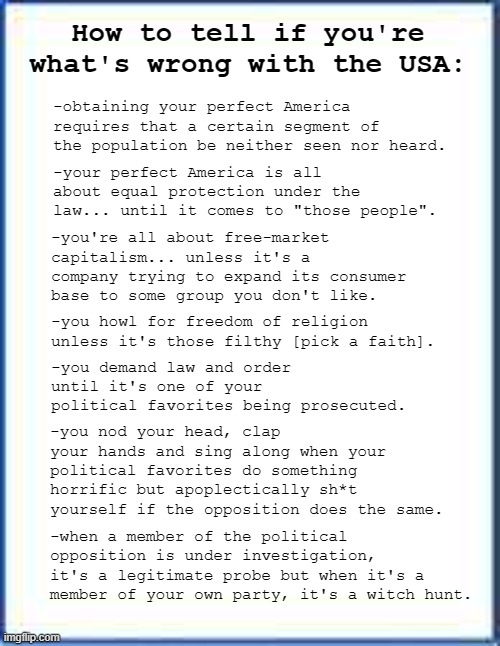 You know who you are... and so do the rest of us. | How to tell if you're what's wrong with the USA:; -obtaining your perfect America requires that a certain segment of the population be neither seen nor heard. -your perfect America is all about equal protection under the law... until it comes to "those people". -you're all about free-market capitalism... unless it's a company trying to expand its consumer base to some group you don't like. -you howl for freedom of religion unless it's those filthy [pick a faith]. -you demand law and order until it's one of your political favorites being prosecuted. -you nod your head, clap your hands and sing along when your political favorites do something horrific but apoplectically sh*t yourself if the opposition does the same. -when a member of the political opposition is under investigation, it's a legitimate probe but when it's a member of your own party, it's a witch hunt. | image tagged in blank sheet of paper | made w/ Imgflip meme maker