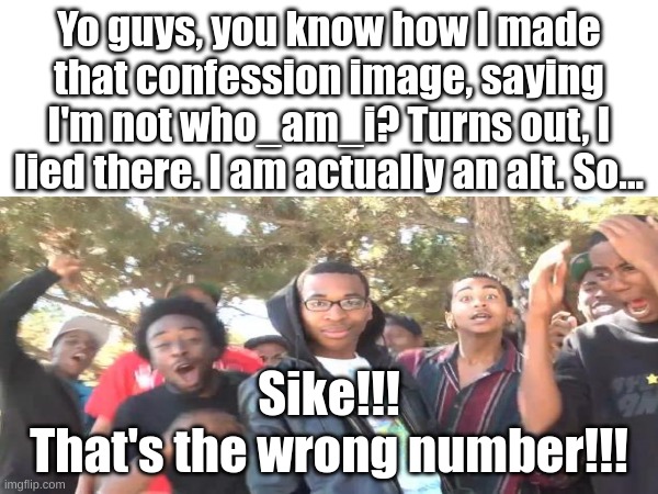 SIKE!!! (MSMG) | Yo guys, you know how I made that confession image, saying I'm not who_am_i? Turns out, I lied there. I am actually an alt. So... Sike!!!
That's the wrong number!!! | image tagged in i lied | made w/ Imgflip meme maker