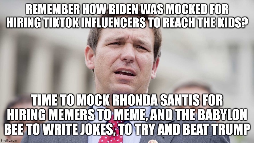 He's in NH, sez "I couldve made alot of $$$ after law school, but I went to war b/c my country"...you were a JAG, you weren't in | REMEMBER HOW BIDEN WAS MOCKED FOR HIRING TIKTOK INFLUENCERS TO REACH THE KIDS? TIME TO MOCK RHONDA SANTIS FOR HIRING MEMERS TO MEME, AND THE BABYLON BEE TO WRITE JOKES, TO TRY AND BEAT TRUMP | image tagged in ron desantis | made w/ Imgflip meme maker