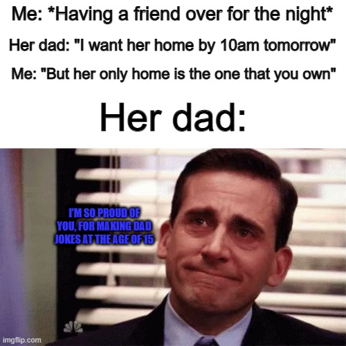 *Proud smile* | Me: *Having a friend over for the night*; Her dad: "I want her home by 10am tomorrow"; Me: "But her only home is the one that you own"; Her dad:; I'M SO PROUD OF YOU, FOR MAKING DAD JOKES AT THE AGE OF 15 | image tagged in happy cry | made w/ Imgflip meme maker