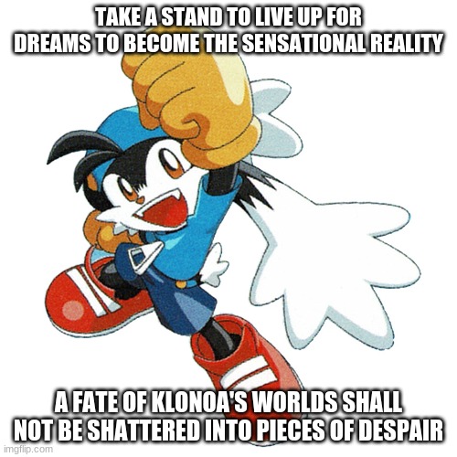 Where going gets the tough ends to beat | TAKE A STAND TO LIVE UP FOR DREAMS TO BECOME THE SENSATIONAL REALITY; A FATE OF KLONOA'S WORLDS SHALL NOT BE SHATTERED INTO PIECES OF DESPAIR | image tagged in klonoa,namco,bandainamco,namcobandai,bamco,smashbroscontender | made w/ Imgflip meme maker