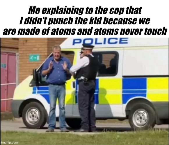 I didn't punch him | Me explaining to the cop that I didn't punch the kid because we are made of atoms and atoms never touch | image tagged in memes,funny,jeremy clarkson,kids,cop | made w/ Imgflip meme maker