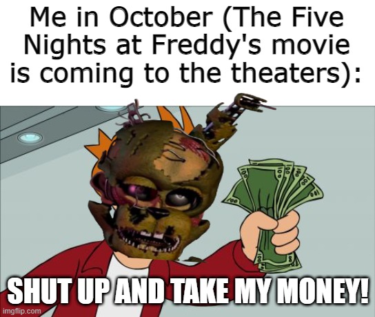 I'd grow another arm just to hold those forsakened tickets! | Me in October (The Five Nights at Freddy's movie is coming to the theaters):; SHUT UP AND TAKE MY MONEY! | image tagged in memes,shut up and take my money fry,five nights at freddy's movie,fnaf hype everywhere,october | made w/ Imgflip meme maker