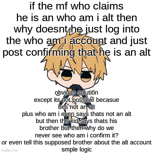 Kimoto chainsaw man | if the mf who claims he is an who am i alt then why doesnt he just log into the who am i account and just post confirming that he is an alt; obvious solution
except its not possible becasue hes not an alt
plus who am i even says thats not an alt
but then the kid says thats his brother but then why do we never see who am i confirm it? or even tell this supposed brother about the alt account
smple logic | image tagged in kimoto chainsaw man | made w/ Imgflip meme maker