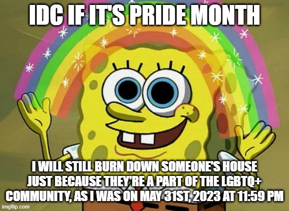 Remake of my original pride month joke  (happy pride month : D ) | IDC IF IT'S PRIDE MONTH; I WILL STILL BURN DOWN SOMEONE'S HOUSE JUST BECAUSE THEY'RE A PART OF THE LGBTQ+ COMMUNITY, AS I WAS ON MAY 31ST, 2023 AT 11:59 PM | image tagged in memes,imagination spongebob | made w/ Imgflip meme maker
