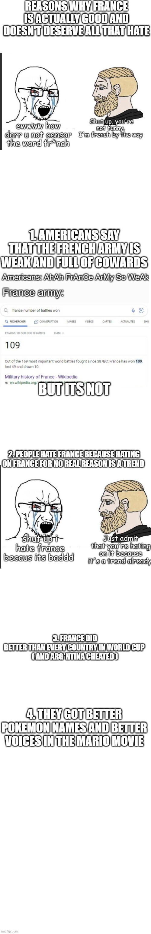 "France is bad" | REASONS WHY FRANCE IS ACTUALLY GOOD AND DOESN'T DESERVE ALL THAT HATE; 1. AMERICANS SAY THAT THE FRENCH ARMY IS WEAK AND FULL OF COWARDS; BUT ITS NOT; 2. PEOPLE HATE FRANCE BECAUSE HATING ON FRANCE FOR NO REAL REASON IS A TREND; 3. FRANCE DID BETTER THAN EVERY COUNTRY IN WORLD CUP 

( AND ARG*NTINA CHEATED ); 4. THEY GOT BETTER POKEMON NAMES AND BETTER VOICES IN THE MARIO MOVIE | image tagged in france,true | made w/ Imgflip meme maker