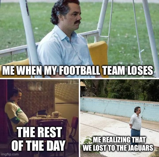 Sad Pablo Escobar Meme | ME WHEN MY FOOTBALL TEAM LOSES; THE REST OF THE DAY; ME REALIZING THAT WE LOST TO THE JAGUARS | image tagged in memes,sad pablo escobar | made w/ Imgflip meme maker