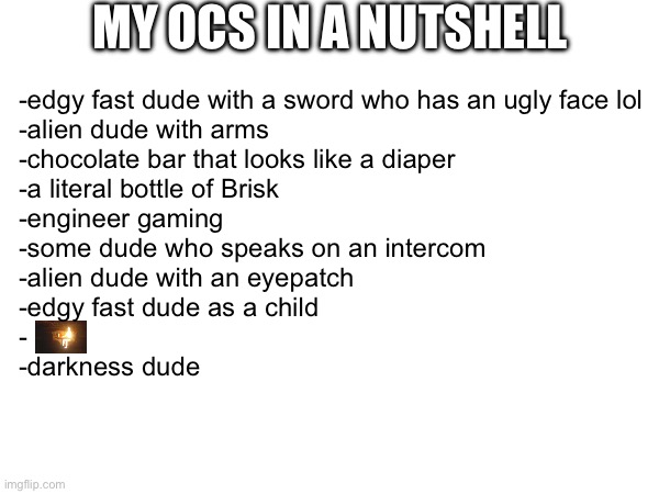 MY OCS IN A NUTSHELL; -edgy fast dude with a sword who has an ugly face lol
-alien dude with arms
-chocolate bar that looks like a diaper
-a literal bottle of Brisk
-engineer gaming
-some dude who speaks on an intercom
-alien dude with an eyepatch
-edgy fast dude as a child
-
-darkness dude | made w/ Imgflip meme maker