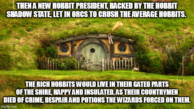 hobbit hole | THEN A NEW HOBBIT PRESIDENT, BACKED BY THE HOBBIT SHADOW STATE, LET IN ORCS TO CRUSH THE AVERAGE HOBBITS. THE RICH HOBBITS WOULD LIVE IN THEIR GATED PARTS OF THE SHIRE, HAPPY AND INSULATED, AS THEIR COUNTRYMEN DIED OF CRIME, DESPAIR AND POTIONS THE WIZARDS FORCED ON THEM. | image tagged in hobbit hole | made w/ Imgflip meme maker