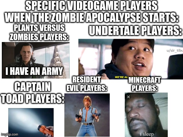 the sequal to my robot apoycalayspe meme! | SPECIFIC VIDEOGAME PLAYERS WHEN THE ZOMBIE APOCALYPSE STARTS:; UNDERTALE PLAYERS:; PLANTS VERSUS ZOMBIES PLAYERS:; I HAVE AN ARMY; MINECRAFT PLAYERS:; RESIDENT EVIL PLAYERS:; CAPTAIN TOAD PLAYERS: | image tagged in gaming | made w/ Imgflip meme maker