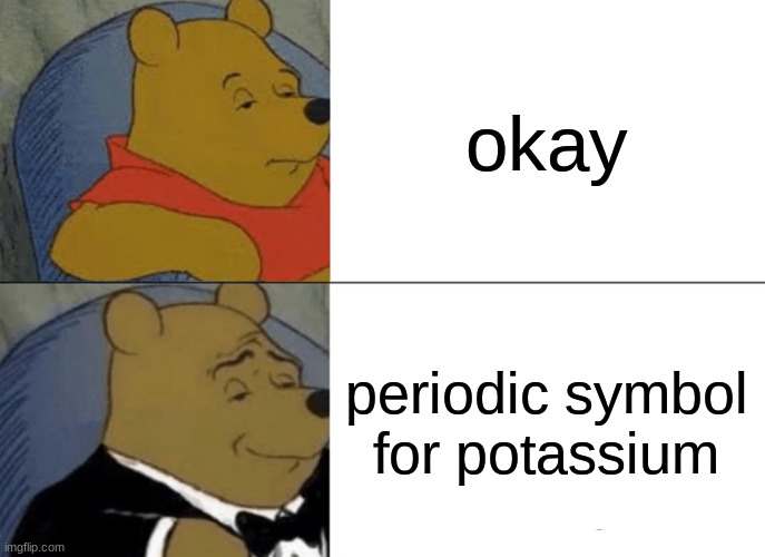 Tuxedo Winnie The Pooh | okay; periodic symbol for potassium | image tagged in memes,tuxedo winnie the pooh | made w/ Imgflip meme maker